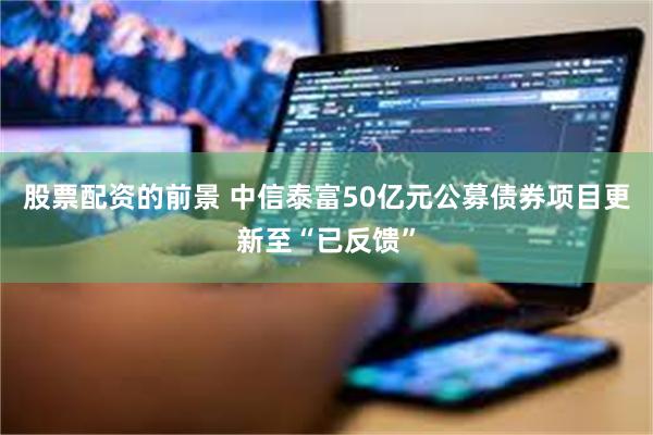 股票配资的前景 中信泰富50亿元公募债券项目更新至“已反馈”
