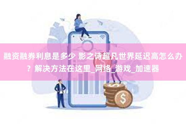 融资融券利息是多少 影之诗超凡世界延迟高怎么办？解决方法在这里_网络_游戏_加速器