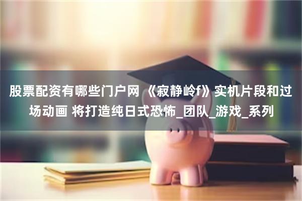 股票配资有哪些门户网 《寂静岭f》实机片段和过场动画 将打造纯日式恐怖_团队_游戏_系列