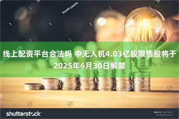 线上配资平台合法吗 中无人机4.03亿股限售股将于2025年6月30日解禁